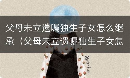 父母未立遗嘱独生子女怎么继承（父母未立遗嘱独生子女怎么继承财产）
