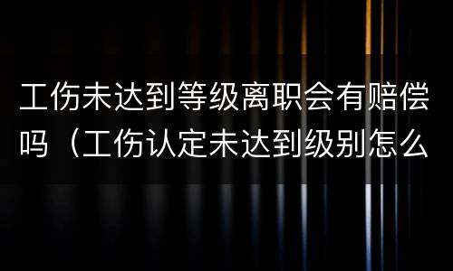 工伤未达到等级离职会有赔偿吗（工伤认定未达到级别怎么申请赔偿）