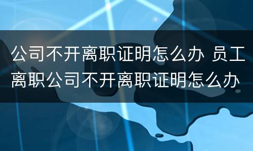 公司不开离职证明怎么办 员工离职公司不开离职证明怎么办