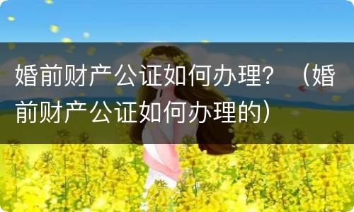 婚前财产公证如何办理？（婚前财产公证如何办理的）