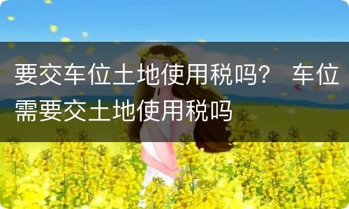 要交车位土地使用税吗？ 车位需要交土地使用税吗