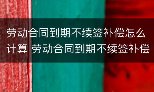 劳动合同到期不续签补偿怎么计算 劳动合同到期不续签补偿协议