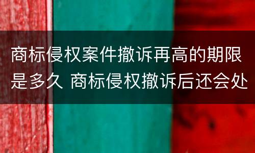 商标侵权案件撤诉再高的期限是多久 商标侵权撤诉后还会处罚吗