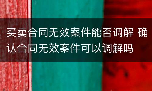 买卖合同无效案件能否调解 确认合同无效案件可以调解吗
