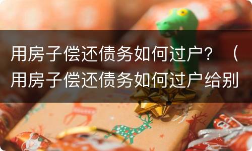 用房子偿还债务如何过户？（用房子偿还债务如何过户给别人）
