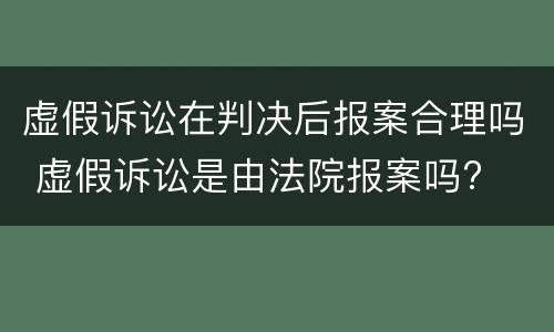 虚假诉讼在判决后报案合理吗 虚假诉讼是由法院报案吗?