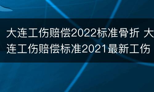 大连工伤赔偿2022标准骨折 大连工伤赔偿标准2021最新工伤赔偿标准