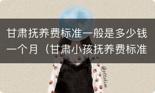 甘肃抚养费标准一般是多少钱一个月（甘肃小孩抚养费标准一月多少钱）