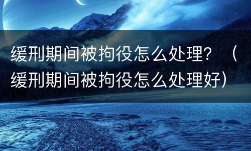 缓刑期间被拘役怎么处理？（缓刑期间被拘役怎么处理好）