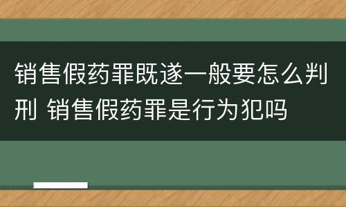 销售假药罪既遂一般要怎么判刑 销售假药罪是行为犯吗