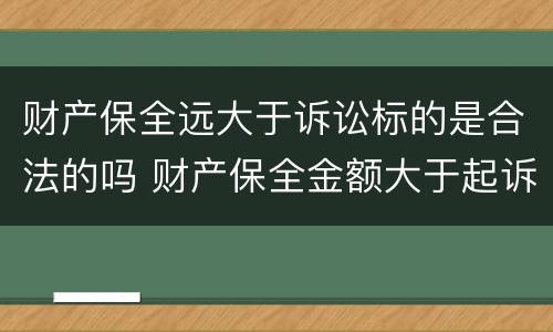 财产保全远大于诉讼标的是合法的吗 财产保全金额大于起诉金额的规定