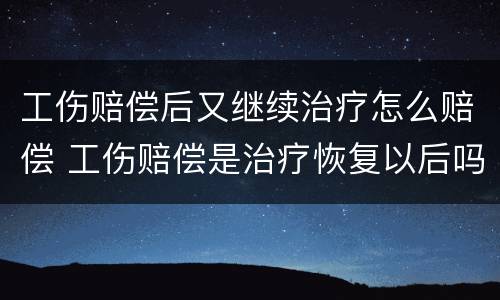 工伤赔偿后又继续治疗怎么赔偿 工伤赔偿是治疗恢复以后吗