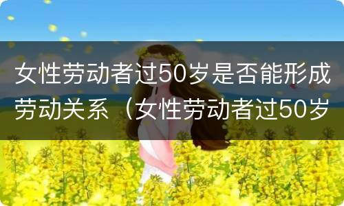 女性劳动者过50岁是否能形成劳动关系（女性劳动者过50岁是否能形成劳动关系的条件）