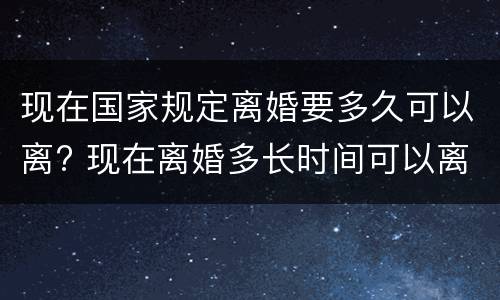 现在国家规定离婚要多久可以离? 现在离婚多长时间可以离