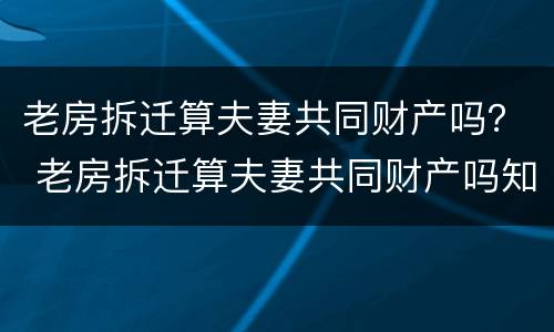 老房拆迁算夫妻共同财产吗？ 老房拆迁算夫妻共同财产吗知乎