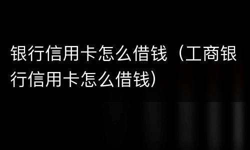 银行信用卡怎么借钱（工商银行信用卡怎么借钱）
