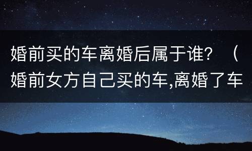 婚前买的车离婚后属于谁？（婚前女方自己买的车,离婚了车是属于谁的）