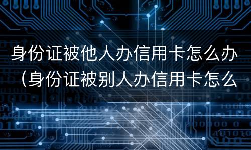 身份证被他人办信用卡怎么办（身份证被别人办信用卡怎么办）