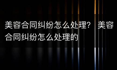 美容合同纠纷怎么处理？ 美容合同纠纷怎么处理的