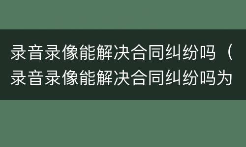 录音录像能解决合同纠纷吗（录音录像能解决合同纠纷吗为什么）