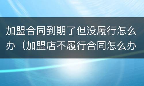 加盟合同到期了但没履行怎么办（加盟店不履行合同怎么办）