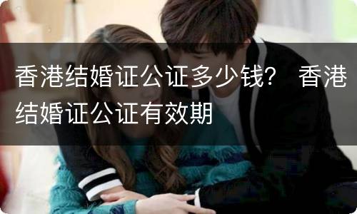 香港结婚证公证多少钱？ 香港结婚证公证有效期