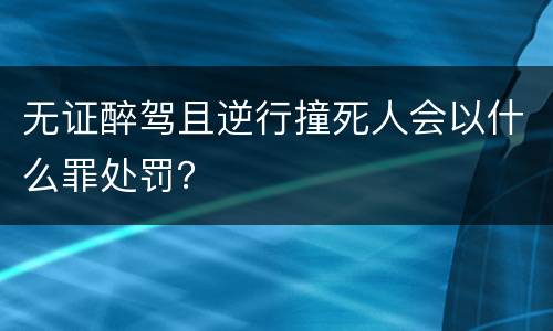 无证醉驾且逆行撞死人会以什么罪处罚？