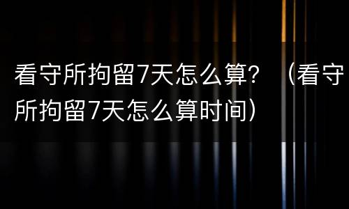 看守所拘留7天怎么算？（看守所拘留7天怎么算时间）