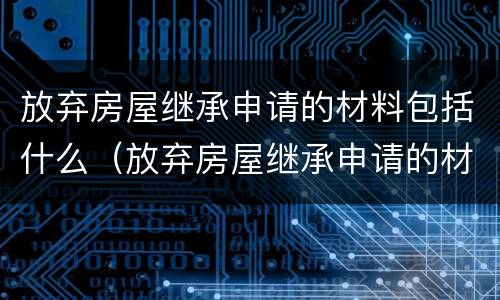放弃房屋继承申请的材料包括什么（放弃房屋继承申请的材料包括什么呢）