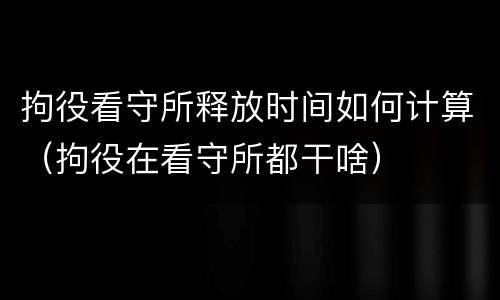 拘役看守所释放时间如何计算（拘役在看守所都干啥）