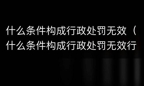 什么条件构成行政处罚无效（什么条件构成行政处罚无效行为）