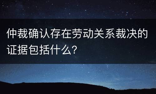 仲裁确认存在劳动关系裁决的证据包括什么？