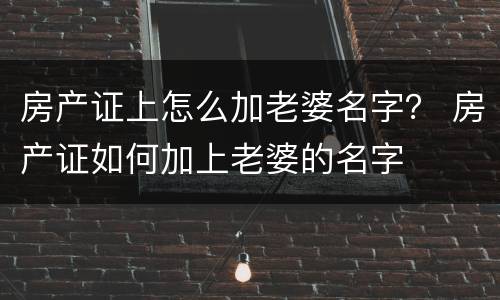 房产证上怎么加老婆名字？ 房产证如何加上老婆的名字