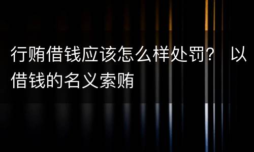 行贿借钱应该怎么样处罚？ 以借钱的名义索贿
