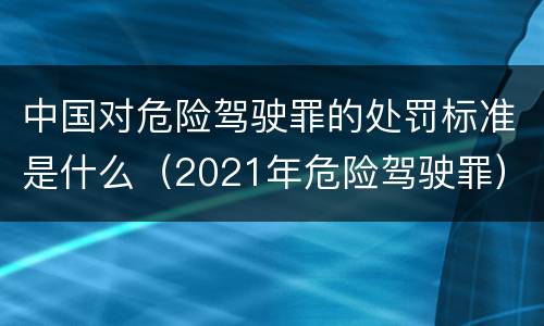 中国对危险驾驶罪的处罚标准是什么（2021年危险驾驶罪）