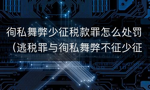 徇私舞弊少征税款罪怎么处罚（逃税罪与徇私舞弊不征少征税款罪）
