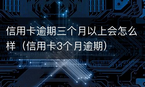 信用卡逾期三个月以上会怎么样（信用卡3个月逾期）