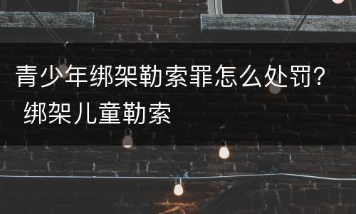 青少年绑架勒索罪怎么处罚？ 绑架儿童勒索
