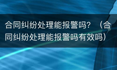 合同纠纷处理能报警吗？（合同纠纷处理能报警吗有效吗）