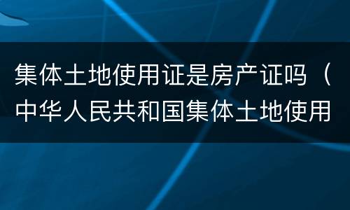 集体土地使用证是房产证吗（中华人民共和国集体土地使用证是房产证吗）
