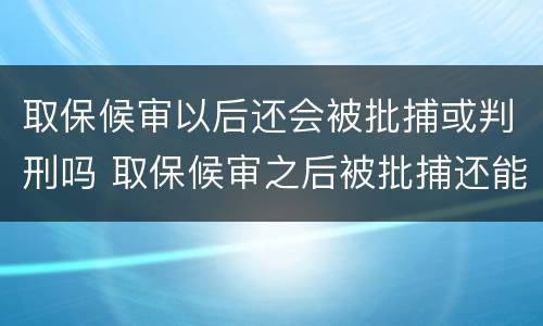 取保候审以后还会被批捕或判刑吗 取保候审之后被批捕还能取保吗