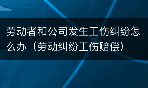 劳动者和公司发生工伤纠纷怎么办（劳动纠纷工伤赔偿）
