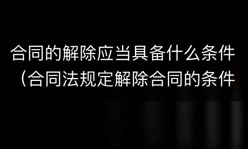 合同的解除应当具备什么条件（合同法规定解除合同的条件）