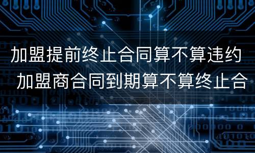 加盟提前终止合同算不算违约 加盟商合同到期算不算终止合同