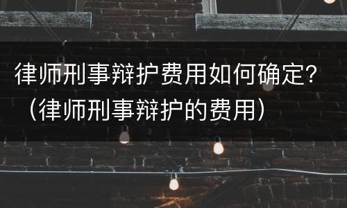律师刑事辩护费用如何确定？（律师刑事辩护的费用）
