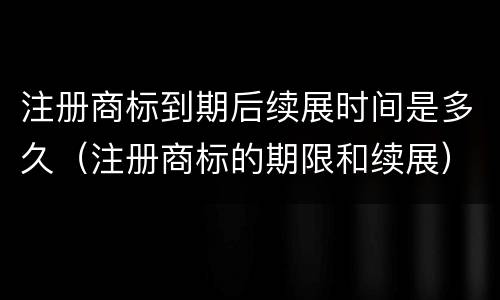 注册商标到期后续展时间是多久（注册商标的期限和续展）