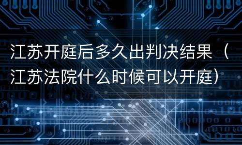 江苏开庭后多久出判决结果（江苏法院什么时候可以开庭）