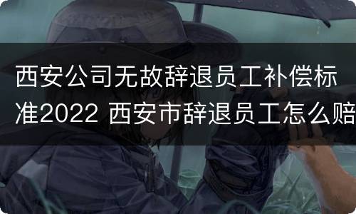 西安公司无故辞退员工补偿标准2022 西安市辞退员工怎么赔偿