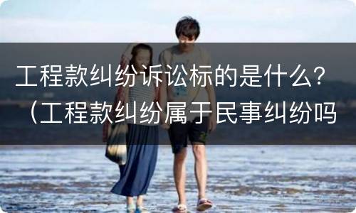 工程款纠纷诉讼标的是什么？（工程款纠纷属于民事纠纷吗）