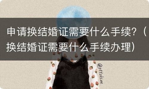 申请换结婚证需要什么手续?（换结婚证需要什么手续办理）
